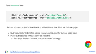 @igrigorik
Embed “subresource” hints...
Embed subresource hints in <head> to initiate immediate fetch for current page!
● Subresource hint identifies critical resources required for current page load.
● Place subresource hints as early as possible.
○ In a way, this is a “manual preload scanner” strategy ...
<link rel="subresource" href="critical/app.js">
<link rel="subresource" href="critical/style.css">
High Performance Networking in Google Chrome
 