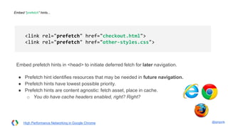 @igrigorik
Embed “prefetch” hints...
Embed prefetch hints in <head> to initiate deferred fetch for later navigation.
● Prefetch hint identifies resources that may be needed in future navigation.
● Prefetch hints have lowest possible priority.
● Prefetch hints are content agnostic: fetch asset, place in cache.
○ You do have cache headers enabled, right? Right?
<link rel="prefetch" href="checkout.html">
<link rel="prefetch" href="other-styles.css">
High Performance Networking in Google Chrome
 