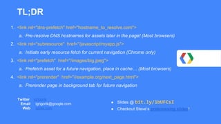 Twitter igrigorik
Email igrigorik@google.com
Web igvita.com
TL;DR
1. <link rel="dns-prefetch" href="hostname_to_resolve.com">
a. Pre-resolve DNS hostnames for assets later in the page! (Most browsers)
2. <link rel="subresource" href="/javascript/myapp.js">
a. Initiate early resource fetch for current navigation (Chrome only)
3. <link rel="prefetch" href="/images/big.jpeg">
a. Prefetch asset for a future navigation, place in cache… (Most browsers)
4. <link rel="prerender" href="//example.org/next_page.html">
a. Prerender page in background tab for future navigation
● Slides @ bit.ly/1bUFCsI
● Checkout Steve’s prebrowsing slides!
 