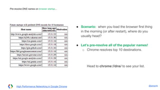 @igrigorik
Pre-resolve DNS names on browser startup...
● Scenario: when you load the browser first
thing in the morning (or after restart), where
do you usually head?
● Let’s pre-resolve all of the popular names!
○ Chrome resolves top 10 destinations.
Head to chrome://dns/ to see your list.
High Performance Networking in Google Chrome
 