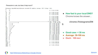 @igrigorik
Preresolve is cute, but does it help much?
● How fast is your local DNS?
Chrome knows the answer...
chrome://histograms/DNS
● Good case: < 30 ms
● Average: 30-100 ms
● Ouch: 100 ms+
High Performance Networking in Google Chrome
 