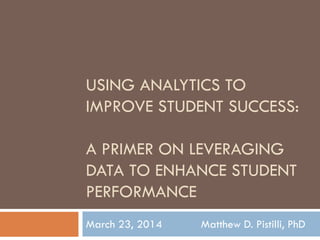 USING ANALYTICS TO
IMPROVE STUDENT SUCCESS:
A PRIMER ON LEVERAGING
DATA TO ENHANCE STUDENT
PERFORMANCE
March 23, 2014 Matthew D. Pistilli, PhD
 