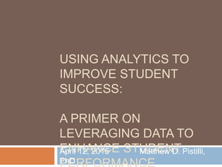 USING ANALYTICS TO
IMPROVE STUDENT
SUCCESS:
A PRIMER ON
LEVERAGING DATA TO
ENHANCE STUDENTApril 12, 2015 Matthew D. Pistilli,
PhD
 