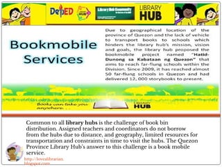Common to all library hubs is the challenge of book bin
distribution. Assigned teachers and coordinators do not borrow
from the hubs due to distance, and geography, limited resources for
transportation and constraints in time to visit the hubs. The Quezon
Province Library Hub’s answer to this challenge is a book mobile
service.
http://lovealibrarian.
blogspot.com
 