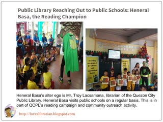 Public Library Reaching Out to Public Schools: Heneral
Basa, the Reading Champion
Heneral Basa’s alter ego is Mr. Troy Lacsamana, librarian of the Quezon City
Public Library. Heneral Basa visits public schools on a regular basis. This is in
part of QCPL’s reading campaign and community outreach activity.
http://lovealibrarian.blogspot.com
 