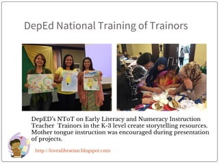DepEd National Training of Trainors
http://lovealibrarian.blogspot.com
DepED’s NToT on Early Literacy and Numeracy Instruction
Teacher Trainors in the K-3 level create storytelling resources.
Mother tongue instruction was encouraged during presentation
of projects.
 