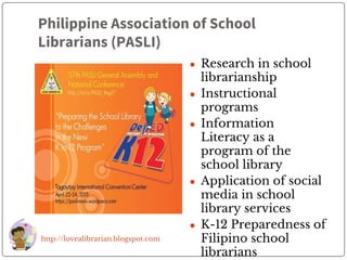 Philippine Association of School
Librarians (PASLI)
● Research in school
librarianship
● Instructional
programs
● Information
Literacy as a
program of the
school library
● Application of social
media in school
library services
● K-12 Preparedness of
Filipino school
librarians
http://lovealibrarian.blogspot.com
 