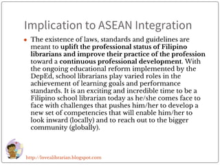 Implication to ASEAN Integration
● The existence of laws, standards and guidelines are
meant to uplift the professional status of Filipino
librarians and improve their practice of the profession
toward a continuous professional development. With
the ongoing educational reform implemented by the
DepEd, school librarians play varied roles in the
achievement of learning goals and performance
standards. It is an exciting and incredible time to be a
Filipino school librarian today as he/she comes face to
face with challenges that pushes him/her to develop a
new set of competencies that will enable him/her to
look inward (locally) and to reach out to the bigger
community (globally).
http://lovealibrarian.blogspot.com
 