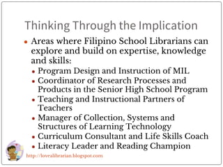 Thinking Through the Implication
● Areas where Filipino School Librarians can
explore and build on expertise, knowledge
and skills:
● Program Design and Instruction of MIL
● Coordinator of Research Processes and
Products in the Senior High School Program
● Teaching and Instructional Partners of
Teachers
● Manager of Collection, Systems and
Structures of Learning Technology
● Curriculum Consultant and Life Skills Coach
● Literacy Leader and Reading Champion
http://lovealibrarian.blogspot.com
 