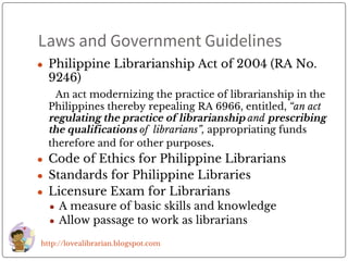 Laws and Government Guidelines
● Philippine Librarianship Act of 2004 (RA No.
9246)
An act modernizing the practice of librarianship in the
Philippines thereby repealing RA 6966, entitled, “an act
regulating the practice of librarianship and prescribing
the qualifications of librarians”, appropriating funds
therefore and for other purposes.
● Code of Ethics for Philippine Librarians
● Standards for Philippine Libraries
● Licensure Exam for Librarians
● A measure of basic skills and knowledge
● Allow passage to work as librarians
http://lovealibrarian.blogspot.com
 