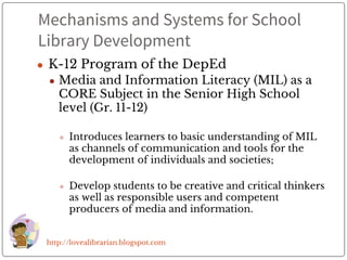 Mechanisms and Systems for School
Library Development
● K-12 Program of the DepEd
● Media and Information Literacy (MIL) as a
CORE Subject in the Senior High School
level (Gr. 11-12)
● Introduces learners to basic understanding of MIL
as channels of communication and tools for the
development of individuals and societies;
● Develop students to be creative and critical thinkers
as well as responsible users and competent
producers of media and information.
http://lovealibrarian.blogspot.com
 