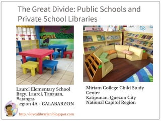 The Great Divide: Public Schools and
Private School Libraries
Laurel Elementary School
Brgy. Laurel, Tanauan,
Batangas
Region 4A - CALABARZON
Miriam College Child Study
Center
Katipunan, Quezon City
National Capitol Region
http://lovealibrarian.blogspot.com
 