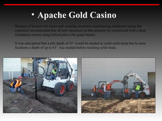 • Apache Gold Casino
Because of known soil issues and existing structures experiencing settlement issues the
engineers recommended that all new structures on this property be constructed with a deep
foundation system using helical piles with grade beams.

It was anticipated that a pile depth of 45’ would be needed to reach solid strata but in some
locations a depth of up to 63’ was needed before reaching solid strata.
 
