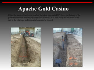 Apache Gold Casino
When the required depth was reached the piles were cut off 4” above the bottom of the
grade beam trench and the pile caps were installed. It is now ready for the rebar to be
tied to the pile caps and the grade beams to be poured.
 