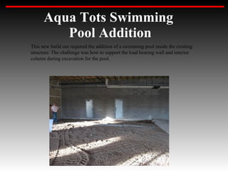 Aqua Tots Swimming
         Pool Addition
This new build out required the addition of a swimming pool inside the existing
structure. The challenge was how to support the load bearing wall and interior
column during excavation for the pool.
 