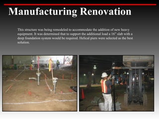 Manufacturing Renovation
 This structure was being remodeled to accommodate the addition of new heavy
 equipment. It was determined that to support the additional load a 16” slab with a
 deep foundation system would be required. Helical piers were selected as the best
 solution.
 
