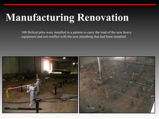 Manufacturing Renovation
   100 Helical piles were installed in a pattern to carry the load of the new heavy
   equipment and not conflict with the new plumbing that had been installed.
 