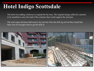 Hotel Indigo Scottsdale
 The hotel was adding a balcony to expand the bar area. The original design called for caissons
 to be installed to carry the load of the columns that would support the structure.

 The steel cages had been delivered to the site but when the drill rig arrived they found that
 there was not enough room to get the drill in.
 