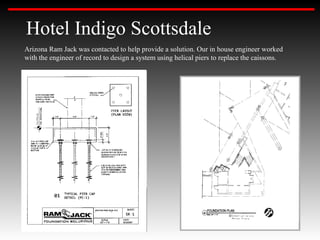 Hotel Indigo Scottsdale
Arizona Ram Jack was contacted to help provide a solution. Our in house engineer worked
with the engineer of record to design a system using helical piers to replace the caissons.
 