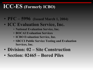 ICC-ES (Formerly ICBO)

• PFC – 5996 (Issued March 1, 2004)
• ICC Evaluation Service, Inc.
     •   National Evaluation Service, Inc.
     •   BOCAI Evaluation Services
     •   ICBO Evaluation Service, Inc.
     •   SBCCI Public Service Testing and Evaluation
         Services, Inc.
• Division: 02 – Site Construction
• Section: 02465 – Bored Piles
 