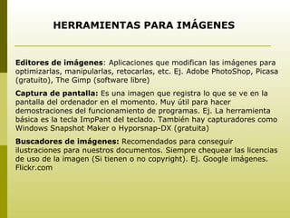 HERRAMIENTAS PARA IMÁGENES Editores de imágenes : Aplicaciones que modifican las imágenes para optimizarlas, manipularlas, retocarlas, etc. Ej. Adobe PhotoShop, Picasa (gratuito), The Gimp (software libre) Captura de pantalla:  Es una imagen que registra lo que se ve en la pantalla del ordenador en el momento. Muy útil para hacer demostraciones del funcionamiento de programas. Ej. La herramienta básica es la tecla ImpPant del teclado. También hay capturadores como Windows Snapshot Maker o Hyporsnap-DX (gratuita) Buscadores de imágenes:  Recomendados para conseguir ilustraciones para nuestros documentos. Siempre chequear las licencias de uso de la imagen (Si tienen o no copyright). Ej. Google imágenes. Flickr.com 