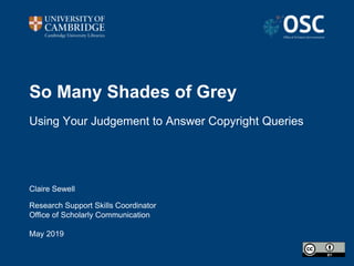So Many Shades of Grey
Using Your Judgement to Answer Copyright Queries
Claire Sewell
Research Support Skills Coordinator
Office of Scholarly Communication
May 2019
 
