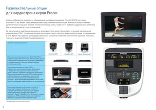 18
*не поддерживается на консолях серии Assurance.
Развлекательные опции
для кардиотренажеров Precor
Если вы собираетесь приобрести оборудование для кардиотренировок Precor 830, 810 или серии
Assurance™, вас может также заинтересовать ряд развлекательных опций. Консоль в каждой линейке
дополнительно оснащена опцией, используя которую, члены клуба могут выбирать аудиоканалы, например
для установленных на стене телевизоров.
Вы также можете еще больше расширить возможности во время тренировок, установив персональную
видеосистему (ПВС), с помощью которой посетители смогут смотреть видео через систему, установленную
в зале. Кроме того, разъем для зарядки мобильных устройств позволяет посетителям заряжать телефоны,
планшеты и другие устройства одновременно.
Линейка кардиотренажеров
Линейка 830 Линейка 810 Серия Assurance™
Персональный проигрыватель (800/900 МГц) —
идеально дополняет консоль и обеспечивает доступ
к нескольким аудиоканалам, включая аудиоканалы
установленных на стене или прикрепленных
к потолку дисплеев.
Персональная видеосистема (ПВС) —
разработана для персонализации тренировок
и позволяет пользователю самостоятельно
делать выбор и управлять процессом тренировки.
Персональная видеосистема (ПВС) представляет
собой основанную на цифровых технологиях
персональную визуальную развлекательную
систему с функцией энергосбережения Auto Power
Save, отключающей экран, когда он не используется.
Разъем для зарядки мобильных устройств —
разъем для зарядки мобильных устройств*,
стандартная функция, подходит для зарядки
любых мобильных телефонов на базе ОС
Android™, Apple®, BlackBerry™ и Windows®, а также
карманных MP3-плееров. Она также позволяет
заряжать планшеты и электронные книги.
 