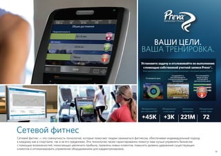 Установите задачу и отслеживайте ее выполнение
с помощью собственной учетной записи Preva®.
Preva предлагается исключительно на кардиотренажерах с сенсорным экраном Precor®
Создавайте и
воспроизводите
специализированные
тренировки!
Отслеживайте
ваши успехи
и отмечайте
достигнутые цели
Установите цель
Сетевой фитнес
Сетевой фитнес — это совокупность технологий, которые помогают людям заниматься фитнесом, обеспечивая индивидуальный подход
к каждому как в спортзале, так и за его пределами. Эти технологии также гарантированно помогут вам лучше управлять бизнесом
с помощью возможностей, помогающих увеличить прибыль, привлечь новых клиентов, повысить уровень удержания существующих
клиентов и оптимизировать управление оборудованием для кардиотренировок.
ВАШИ ЦЕЛИ.
ВАША ТРЕНИРОВКА.
19
Объединенных в
сеть консолей P80
+45K
Записанных
тренировок
221M
Объединенных
в сеть залов
+3K
Объединенных
в сеть стран
72
 