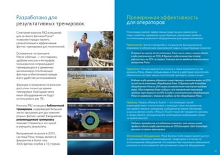 Проверенная эффективность
для операторов
Preva предоставляет эффективные средства для привлечения
новых клиентов, удержания существующих, увеличения прибыли
и оптимизации управления оборудованием для кардиотренировок.
Привлечение: Элегантный дизайн и специальные функциональные
возможности обязательно заинтересуют новых и существующих клиентов.
В первый же месяц после установки Preva число новых членов одного
клуба увеличилось на 70%. В другом клубе количество членов
увеличилось на 35% за первые 3 месяца после введения персональных
аккаунтов Preva.
Удержание: Ультрасовременная консоль и такие возможности, как
аккаунты Preva, обмен сообщениями и отчеты о действиях посетителей
обязательно заставят ваших посетителей приходить снова и снова.
В одном клубе уровень удержания существующих клиентов вырос на 20%
за год после установки оборудования Preva. В другом клубе благодаря
оборудованию Preva на 25% выросла ежемесячная повторная продажа
карт. Один оператор даже сообщил, что ежемесячная повторная
продажа карт выросла на 20% в клубе с установленным оборудованием
Preva по сравнению с таким же клубом, но без оборудования Preva.
Прибыль: Панель «Preva In-Touch» — это отличный способ
взаимодействия с посетителями с помощью таких инструментов,
как приветственные сообщения, сообщения во время тренировки
и каналы фитнес-клуба. «Preva In-Touch» помогает продвигать рекламу
и предоставлять тренирующимся необходимую информацию прямо
на экране консоли.
Недавно проведенное исследование показало, что ежемесячная
прибыль одного клуба увеличилась на 900 долларов США благодаря
рекламе во время тренировок.
Оптимизация оборудования: Preva Business Suite предоставляет доступ
в реальном времени к рекомендациям, тенденциям и отчетам по
использованию оборудования, что поможет вам принимать взвешенные
решения по использованию, обслуживанию и закупке оборудования.
21
Разработано для
результативных тренировок
Сочетание консоли P82 и решений
для сетевого фитнеса Preva®
позволяет предоставлять
увлекательные и эффективные
фитнес-тренировки для посетителей.
Основанные на принципе
Precor «Фитнес — это главное»,
удобная консоль и интерфейс
пользователя сопровождают
тренирующихся в движении,
минимизируя отвлекающие
факторы и обеспечивая прежде
всего удобство использования.
Функции и возможности консоли
доступны только во время
тренировки, благодаря чему
ваше оборудование не будут
использовать как ПК.
Консоль P82 оснащена библиотекой
тренировок, содержащей большое
число программ для достижения
разных фитнес-целей. Ежедневная
рекомендуемая тренировка
поможет справиться со скукой
и улучшить результаты.
Выпущенная на рынок в 2011 г.,
система Preva теперь является
фаворитом в более чем
3500 фитнес-клубов в 72 странах.
 