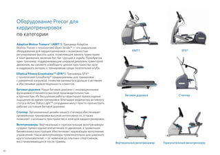 Оборудование Precor для
кардиотренировок
по категории
Adaptive Motion Trainers® (AMT®). Тренажер Adaptive
Motion Trainer с технологией Open Stride™ — это уникальное
оборудование для кардиотренировок с возможностью
регулирования высоты шага, позволяющее менять траекторию
и темп движения, включая бег, бег трусцой и ходьбу. Приобретая
один тренажер, поддерживающий широкий диапазон траекторий
движения, вы сможете освободить ценное пространство зала
и поддержать интерес к тренировкам среди посетителей клуба.
Elliptical Fitness Crosstrainer™ (EFX®). Тренажеры EFX®
с технологией CrossRamp® предназначены для тренировок
с умеренной нагрузкой, позволяя заниматься дольше и активнее
и обеспечивая удовлетворенность клиентов.
Беговые дорожки. Наши беговые дорожки с инновационными
функциями отличаются высокой производительностью
и прочностью. Их бесшумная работа гарантирует превосходные
ощущения во время тренировки. Благодаря индикатору активного
статуса Active Status Light™ сотрудники могут просто просмотреть
рабочее состояние беговой дорожки.
Степпер. Эргономичный дизайн нашего степпера обеспечивает
проверенные тренировки высокой интенсивности, а также
позволяет сэкономить пространство в зоне для кардиотренировок.
Велотренажеры. Вертикальные и горизонтальные велотренажеры
создают превосходные впечатления от движения, а правильная
биомеханика конструкции обеспечивает надлежащее выполнение
упражнений. Наши велотренажеры привлекательны для широкого
круга пользователей — от новичков до опытных спортсменов,
восстанавливающихся после травмы.
AMT® EFX®
Беговая дорожка Степпер
Вертикальный велотренажер Горизонтальный велотренажер
30
 