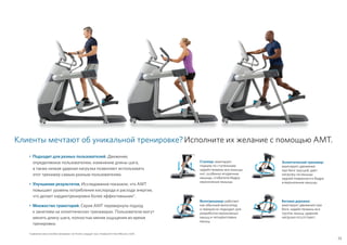 33
Эллиптический тренажер:
имитирует движения
при беге трусцой; дает
нагрузку на мышцы
задней поверхности бедра
и икроножные мышцы.
Беговая дорожка:
имитирует движения при
беге; задействованы все
группы мышц; ударная
нагрузка отсутствует.
Степпер: имитирует
подъем по ступенькам;
задействованы все мышцы
ног, особенно ягодичные
мышцы, сгибатели бедра,
икроножные мышцы.
Велотренажер: работает
как обычный велосипед
и прекрасно подходит для
разработки икроножных
мышц и четырехглавых
мышц.
Клиенты мечтают об уникальной тренировке?Исполните их желание с помощью AMT.
•	Подходит для разных пользователей. Движение,
определяемое пользователем, изменение длины шага,
а также низкая ударная нагрузка позволяют использовать
этот тренажер самым разным пользователям.
•	Улучшение результатов. Исследования показали, что AMT
повышает уровень потребления кислорода и расхода энергии,
что делает кардиотренировки более эффективными*.
•	Множество траекторий. Серия AMT перевернула подход
к занятиям на эллиптических тренажерах. Пользователи могут
менять длину шага, полностью меняя ощущения во время
тренировки.
*Сравнение семи способов тренировки. Len Kravitz, кандидат наук, Университет Нью-Мексико, США.
 