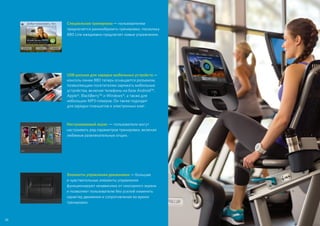 38
Специальная тренировка — пользователям
предлагается разнообразить тренировки, поскольку
880 Line ежедневно предлагает новые упражнения.
USB-разъем для зарядки мобильных устройств —
консоль линии 880 теперь оснащается разъемом,
позволяющим посетителям заряжать мобильные
устройства, включая телефоны на базе Android™,
Apple®, BlackBerry™ и Windows®, а также для
небольших MP3-плееров. Он также подходит
для зарядки планшетов и электронных книг.
Настраиваемый экран  — пользователи могут
настраивать ряд параметров тренировки, включая
любимые развлекательные опции.
Элементы управления движением — большие
и чувствительные элементы управления
функционируют независимо от сенсорного экрана
и позволяют пользователю без усилий изменять
характер движения и сопротивление во время
тренировки.
 