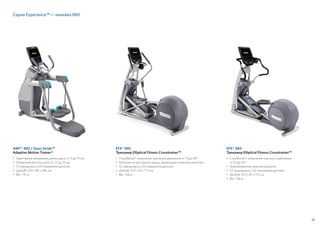 39
EFX® 885
Тренажер Elliptical Fitness Crosstrainer™
• 	CrossRamp®: изменение наклона в диапазоне от 13 до 40°
• 	Нагрузка на все группы мышц, движущиеся верхние рукоятки
• 	22 тренировок и 20 показателя дисплея
• 	ДxШxВ: 203 x 81 x 173 см
•	Вес: 158 кг
EFX® 883
Тренажер Elliptical Fitness Crosstrainer™
• 	CrossRamp®: изменение наклона в диапазоне
от 13 до 40°
• 	Фиксированные верхние рукоятки
• 	22 тренировок и 20 показателя дисплея
• 	ДxШxВ: 203 x 81 x 173 см
•	Вес: 158 кг
AMT® 885 с Open Stride™
Adaptive Motion Trainer®
• 	Адаптивное изменение длины шага: от 0 до 91 см
• 	Изменение высоты шага: от 17 до 25 см
• 	12 тренировок и 20 показателя дисплея
• 	ДxШxВ: 203 x 89 x 186 см
•	Вес: 191 кг
Серия Experience™ — линейка 880
 
