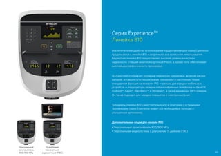Серия Experience™
Линейка 810
Исключительное удобство использования кардиотренажеров серии Experience
продолжается в линейке 810 и затрагивает все аспекты их использования.
Бюджетная линейка 810 предоставляет высокий уровень качества и
надежности, ставший визитной карточкой Precor, и, кроме того, обеспечивает
высочайшую эффективность тренировок.
LED-дисплей отображает основные показатели тренировки, включая расход
калорий, оставшееся/истекшее время тренировки и расстояние. Новая
стандартная функция на консолях P10 — разъем для зарядки мобильных
устройств — подходит для зарядки любых мобильных телефонов на базе ОС
Android™, Apple®, BlackBerry™ и Windows®, а также карманных MP3-плееров.
Он также подходит для зарядки планшетов и электронных книг.
Тренажеры линейки 810 самостоятельно или в сочетании с остальными
тренажерами серии Experience имеют все необходимые функции и
улучшенную эргономику.
Дополнительные опции для консоли P10:
• Персональный проигрыватель 800/900 МГц
• Персональная видеосистема с диагональю 15 дюймов (ПВС)
Персональный
проигрыватель
800/900 МГц
15-дюймовая
персональная
видеосистема (ПВС) 43
 
