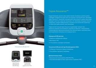 Серия Assurance™
Кардиотренажеры данной серии предоставляют инновации клубного уровня
и обладают проверенным качеством конструкции по выгодной цене. Тренажеры
серии Assurance™ позволяют пользователям самого разного уровня подготовки
проводить простые и приятные тренировки. Эти тренажеры оснащены пультом
управления с четким изображением и знакомым расположением элементов,
что облегчает выбор нужного типа тренировки.
Надежная конструкция серии Assurance выдерживает нагрузки при
различных режимах использования, например на объектах с минимальным
сопровождением персонала, включая отели, корпоративные спортивные залы,
многоквартирные комплексы или пожарные части.
Упрощенный LED-дисплей;
• Надежные мембранные клавиши
• Мониторинг ЧСС
• 6–7 встроенных программ тренировок
Улучшенный LED-дисплей (для беговой дорожки 946i):
• Усовершенствованные клавиши управления
• 13 встроенных программ тренировок
Дополнительные опции:
• Персональный проигрыватель 800/900 МГц
• Персональная видеосистема с диагональю 15 дюймов (ПВС)
Упрощенный LED-дисплей
Персональный
проигрыватель
800/900 МГц
15-дюймовая
персональная
видеосистема (ПВС) 45
 