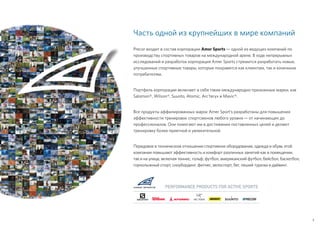 Часть одной из крупнейших в мире компаний
Precor входит в состав корпорации Amer Sports — одной из ведущих компаний по
производству спортивных товаров на международной арене. В ходе непрерывных
исследований и разработок корпорация Amer Sports стремится разработать новые,
улучшенные спортивные товары, которые понравятся как клиентам, так и конечным
потребителям.
Портфель корпорации включает в себя такие международно признанные марки, как
Salomon®, Wilson®, Suunto, Atomic, Arc’teryx и Mavic®.
Все продукты аффилированных марок Amer Sport’s разработаны для повышения
эффективности тренировок спортсменов любого уровня — от начинающих до
профессионалов. Они помогают им в достижении поставленных целей и делают
тренировку более приятной и увлекательной.
Передовое в техническом отношении спортивное оборудование, одежда и обувь этой
компании повышают эффективность и комфорт различных занятий как в помещении,
так и на улице, включая теннис, гольф, футбол, американский футбол, бейсбол, баскетбол,
горнолыжный спорт, сноубординг, фитнес, велоспорт, бег, пеший туризм и дайвинг.
PERFORMANCE PRODUCTS FOR ACTIVE SPORTS
3
 