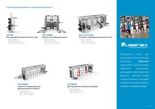 THE CORNER
Компактная и функциональная
•	Размеры (ДxШxВ):
	 - Мин. 226 x 185 x 264 см
	 - Макс. (зависит от креплений)
THE ONE
Конструкция без дополнительных опор
•	Размеры (ДxШxВ):
	 - Мин. 94 x 86 x 285 см
	 - Макс. (зависит от креплений)
WALL SOLUTIONS
Сохраняют свободным пространство зала
•	Размеры (ДxШxВ):
	 - Мин. 36 x 56 x 262 см
	 - Макс. 1476 x 175 x 285 см
THE FORMAT
Отдельно стоящая рама для
функционального тренинга
•	Размеры (ДxШxВ):
	 - Мин. 450 x 175 x 285 см
	 - Макс. 749 x 325 x 285 см
THE BRIDGE
Для проведения групповых программ
•	Размеры (ДxШxВ):
	 - Мин. 599 x 185 x 287 см
	 - Макс. 1600 x 185 x 287 см
49
Система функциональных тренировок Queenax™
Убедитесь сами, как
модульная конструкция
системы Queenax
позволяет уникальным
образом зрительно
расширить пространство
вашего фитнес-клуба
и адаптировать каждый
элементвсоответствиисо
своими потребностями.
 
