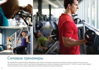 Силовые тренажеры
Мы предлагаем полный комплекс оборудования для силовых тренировок в различных цветовых решениях, которые станут отличным
дополнением для любого клуба. Наши линейки оборудования для силовых тренировок серии Discovery™, Vitality™ и Icarian® обеспечивают
плавное движение и эргономику и подходят для пользователей разного уровня подготовки.
52
 
