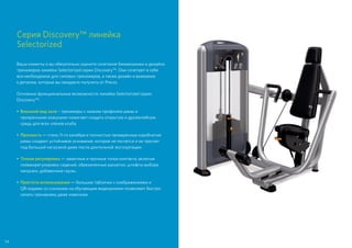 Серия Discovery™ линейка
Selectorized
Ваши клиенты и вы обязательно оцените сочетание биомеханики и дизайна
тренажеров линейки Selectorized серии Discovery™. Они сочетают в себе
все необходимое для силовых тренажеров, а также дизайн и внимание
к деталям, которые вы ожидаете получить от Precor.
Основные функциональные возможности линейки Selectorized серии
Discovery™:
•	Внешний вид зала – тренажеры с низким профилем рамы и
прозрачными кожухами помогают создать открытую и дружелюбную
среду для всех членов клуба.
•	Прочность — сталь 11-го калибра и полностью проваренные коробчатые
рамы создают устойчивое основание, которое не погнется и не треснет
под большой нагрузкой даже после длительной эксплуатации.
•	Точная регулировка — заметные и прочные точки контакта, включая
пневморегулировку сидений, обрезиненные рукоятки, штифты выбора
нагрузки, добавочные грузы.
•	 Простота использования — большие таблички с изображениями и
QR-кодами со ссылками на обучающие видеоролики позволяют быстро
начать тренировку даже новичкам.
54
 