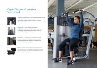 Серия Discovery™ линейка
Selectorized
Таблички с инструкциями — простые и крупные иллюстрации
демонстрируют надлежащие позы для выполнения
упражнений. QR-коды содержат ссылки на полезные
обучающие видеоролики.
Регулировки — высокопрочные и приятные на ощупь
материалы позволяют легко и комфортно принимать
правильное положение. Тренажеры оснащены точной
регулировкой сидений и нагрузки.
Весовой стек — в этой линейке используется
унифицированный низкий профиль для весового стека
и прозрачное зачехление, которое создает открытую
и дружелюбную среду для тренировок.
Обивка — повышенный комфорт для пользователей за
счет высококачественных подушек и обивки из материала
с двумя текстурами. Для повышения надежности все швы
имеют двойную отстрочку.
55
 