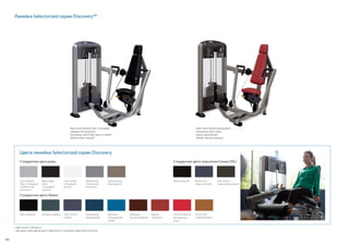 Black (черный)
Mahogany
(красное дерево)
Imperial Blue
(фиалковый)
Slate (темно-
серый)
Graphite (графит)
Desert Bronze
(бронзовый)
Линейка Selectorized серии Discovery™
Рама: Gloss Metallic Silver (глянцевый
серебристый металлик)
Зачехление: Pacific Blue (ярко-голубой)
Обивка: Black (черный)
Рама: Desert Bronze (бронзовый)
Зачехление: Dark Cavern
(черно-коричневый)
Обивка: Paprika (паприка)
•	Цвета могут отличаться.
•	Доступны также другие цвета. Обратитесь к торговому представителю Precor.
Цвета линейки Selectorized серии Discovery
Стандартные цвета обивки
Стандартные цвета рамы Стандартные цвета зачехления (только DSL)
Black (черный)
Gloss Metallic
Silver (глянцевый
серебристый
металлик)
Paprika
(паприка)
Black Magic
Gloss
(глянцевый
черный)
Metallic Ash
(пепельный
металлик)
American Beauty
Red (красная
роза)
Pacific Blue
(ярко-голубой)
Gloss White
(глянцевый
белый)
Terra Cotta
(терракотовый)
Dark Cavern
(черно-коричневый)
Royal Blue
(насыщенный
синий)
56
 