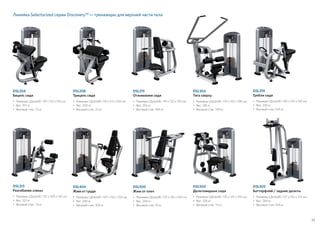 57
DSL313
Разгибание спины
•	Размеры (ДxШxВ): 122 x 109 x 150 см
•	Вес: 221 кг
• 	Весовой стек: 73 кг
Линейка Selectorized серии Discovery™ — тренажеры для верхней части тела
DSL204
Бицепс сидя
•	Размеры (ДxШxВ): 119 x 112 x 150 см
•	Вес: 197 кг
• 	Весовой стек: 73 кг
DSL215
Отжимания сидя
•	Размеры (ДxШxВ): 119 x 125 x 150 см
•	Вес: 255 кг
• 	Весовой стек: 109 кг
DSL310
Гребля сидя
•	Размеры (ДxШxВ): 130 x 125 x 150 см
•	Вес: 230 кг
• 	Весовой стек: 109 кг
DSL304
Тяга сверху
•	Размеры (ДxШxВ): 170 x 155 x 196 см
•	Вес: 281 кг
• 	Весовой стек: 109 кг
DSL500
Жим от плеч
•	Размеры (ДxШxВ): 170 x 132 x 150 см
•	Вес: 244 кг
• 	Весовой стек: 91 кг
DSL208
Трицепс сидя
•	Размеры (ДxШxВ): 119 x 112 x 150 см
•	Вес: 200 кг
• 	Весовой стек: 73 кг
DSL505
Баттерфляй / задние дельты
•	Размеры (ДxШxВ): 137 x 142 x 213 см
•	Вес: 269 кг
• 	Весовой стек: 109 кг
DSL404
Жим от груди
•	Размеры (ДxШxВ): 147 x 150 x 150 см
•	Вес: 240 кг
• 	Весовой стек: 109 кг
DSL504
Дельтовидные сидя
•	Размеры (ДxШxВ): 135 x 125 x 150 см
•	Вес: 226 кг
• 	Весовой стек: 73 кг
 