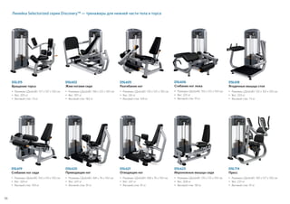 Линейка Selectorized серии Discovery™ — тренажеры для нижней части тела и торса
DSL618
Ягодичные мышцы стоя
•	Размеры (ДxШxВ): 135 x 102 x 150 см
•	Вес: 203 кг
• 	Весовой стек: 73 кг
DSL606
Сгибание ног лежа
•	Размеры (ДxШxВ): 155 x 122 x 150 см
•	Вес: 225 кг
• 	Весовой стек: 91 кг
DSL620
Приводящие ног
•	Размеры (ДxШxВ): 168 x 76 x 150 см
•	Вес: 247 кг
• 	Весовой стек: 91 кг
DSL619
Сгибание ног сидя
•	Размеры (ДxШxВ): 155 x 125 x 150 см
•	Вес: 269 кг
• 	Весовой стек: 109 кг
DSL621
Отводящие ног
•	Размеры (ДxШxВ): 168 x 76 x 150 см
•	Вес: 247 кг
• 	Весовой стек: 91 кг
DSL623
Икроножные мышцы сидя
•	Размеры (ДxШxВ): 135 x 112 x 150 см
•	Вес: 308 кг
• 	Весовой стек: 181 кг
DSL602
Жим ногами сидя
•	Размеры (ДxШxВ): 196 x 122 x 150 см
•	Вес: 397 кг
• 	Весовой стек: 182 кг
DSL605
Разгибание ног
•	 Размеры (ДxШxВ): 135 x 125 x 150 см
•	 Вес: 261 кг
• 	 Весовой стек: 109 кг
DSL315
Вращение торса
•	Размеры (ДxШxВ): 127 x 137 x 150 см
•	Вес: 205 кг
• 	Весовой стек: 73 кг
DSL714
Пресс
•	Размеры (ДxШxВ): 130 x 127 x 150 см
•	Вес: 237 кг
• 	Весовой стек: 91 кг
58
 