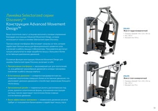 Линейка Selectorized серии
Discovery™
Конструкция Advanced Movement
Design™
Ваши посетители смогут успешнее выполнять силовые упражнения
благодаря конструкции Advanced Movement Design, которая
используется только в линейке Selectorized серии Discovery.
Прогрессивная платформа обеспечивает нагрузку на тело, которая
задействует больше мышц для функционального развития силы
и включает в работу мышцы-стабилизаторы. Пользователи достигнут
лучших результатов по мере проработки мышц с большим и более
естественным диапазоном движений.
Основные функции конструкции Advanced Movement Design для
линейки Selectorized серии Discovery включают в себя:
•	 Прогрессивная платформа — закономерный шаг для посетителей,
т.к. она добавляет разнообразие движений в силовые тренировки
и включает в работу мышцы корпуса.
•	 Естественные движения — конвергентная/дивергентная ось
позволяет посетителям совершать более естественные движения, что
увеличивает диапазон движений и способствует вовлечению большего
числа мышц.
•	 Эргономичный дизайн — подвижные рычаги, расположенные под
углом, рукоятки эллиптической формы, улучшенная конструкция
системы тросов гарантирует посетителям более плавные
и естественные движения.
•	 Более эффективные тренировки — независимое движение рычагов
требует от пользователя балансировки и задействует мышц торса.
DSL414
Жим от груди конвергентный
•	Размеры (ДxШxВ): 163 x 123 x 183 см
•	Вес: 260 кг
• 	Весовой стек: 109 кг
DSL515
Жим от плеч конвергентный
•	Размеры (ДxШxВ): 154 x 150 x 154 см
•	Вес: 239 кг
• 	Весовой стек: 91 кг
59
 