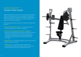 Серия Discovery™
Линейка Plate Loaded
Линейка Plate Loaded серии Discovery™ включает все функциональные
элементы, необходимые для силовых тренажеров, а также дизайн
и внимание к деталям, которые лежат в основе высочайшего качества
Precor. Благодаря этому тренировка на тренажерах понравится как
новичку, так и опытному спортсмену.
Основные функциональные возможности линейки Plate Loaded серии
Discovery™:
•	Высокая биомеханическая точность — кривые сопротивления
соответствуют кривым естественных усилий тела.
•	Конструкция, повышающая эффективность тренировки —
независимое сопротивление для каждой руки требует повышенной
балансировки и задействования мышц торса пользователя,
а сходящиеся и расходящиеся траектории движения приводят
к расширению диапазона движения и вовлечению большего
числа мышц.
•	Долговечность — эти тренажеры выдержат самые тяжелые условия
коммерческих фитнес-клубов.
•	Универсальность — тренажеры подходят широкому кругу
пользователей благодаря низкому расположению грузов, малой
стартовой нагрузке, многочисленным креплениям грузов.
62
 