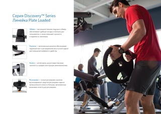 Серия Discovery™ Series
Линейка Plate Loaded
Обивка — высококачественные подушки и обивка
обеспечивают удобную посадку и контроль для
пользователя, а также повышают прочность
и надежность тренажера.
Рычаги — литой корпус рычага имеет высокую
прочность и придает конструкции законченный вид.
Рукоятки — эргономичные рукоятки обеспечивают
надежный хват и распределение веса по всей ладони
для повышения комфорта и удобства.
Регулировки — точные регулировки, включая
высоконадежные средства регулировки сиденья
промышленного класса и большие, эргономичные
резиновые лопасти для регулировки.
63
 