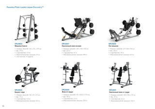 Линейка Plate Loaded серии Discovery™
66
DPL0520
Бицепс сидя
•	Размеры (ДxШxВ): 136 x 97 x 121 см
•	Вес: 117 кг
• 	Стартовый вес: 5,4 кг
• 	Максимальный вес нагрузки: 102 кг
DPL0540
Жим от груди
•	Размеры (ДxШxВ): 110 x 169,5 x 177,5 см
•	Вес: 160 кг
• 	Стартовый вес: 5,5 кг
• 	Максимальный вес нагрузки: 204 кг
DPL0541
Наклонный жим от груди
•	Размеры (ДxШxВ): 109 x 199 x 179 см
•	Вес: 157 кг
• 	Стартовый вес: 5,5 кг
• 	Максимальный вес нагрузки: 204 кг
DPL0601
Наклонный жим ногами
•	Размеры (ДxШxВ): 239 x 140 x 144 см
•	Вес: 252 кг
• 	Стартовый вес: 62 кг
• 	Максимальный вес нагрузки: 490 кг
DPL0603
Гак-машина
•	Размеры (ДxШxВ): 211 x 160 x 144 см
•	Вес: 206 кг
• 	Стартовый вес: 40 кг
• 	Максимальный вес нагрузки: 327 кг
DPL0802
Машина Смита
•	Размеры (ДxШxВ): 142 x 214 x 229 см
•	Вес: 179 кг
• 	Стартовый вес: 11,3 кг
• 	Максимальный вес нагрузки: 272 кг
•	Угол наклона: 11 градусов
 