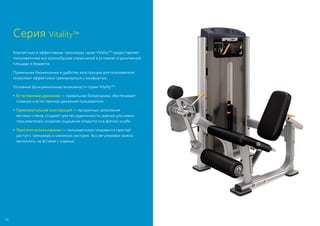 Серия Vitality™
Компактные и эффективные тренажеры серии Vitality™ предоставляют
пользователям все разнообразие упражнений в условиях ограниченной
площади и бюджета.
Правильная биомеханика и удобство конструкции для пользователя
позволяют эффективно тренироваться с комфортом.
Основные функциональные возможности серии Vitality™:
•	Естественные движения — правильная биомеханика обеспечивает
плавные и естественные движения пользователя.
•	Привлекательная конструкция — прозрачные зачехления
весовых стеков, создают чувство уединенности, важное для новых
пользователей, сохраняя ощущение открытости в фитнес-клубе.
•	Простота использования — пользователям понравится простой
доступ к тренажеру и минимум настроек. Все регулировки можно
выполнить, не вставая с сиденья.
70
 