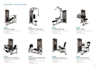 73
Серия Vitality™ — двойные тренажеры
C024ES
Мульти-жим от груди
•	Размеры (ДxШxВ): 183 x 152 x 175 см
•	Вес: 205 кг
• 	Весовой стек: 110 кг
C027ES
Разгибание ног / сгибание ног
•	Размеры (ДxШxВ): 163 x 109 x 145 см
•	Вес: 240 кг
• 	Весовой стек: 110 кг
C015ES
Баттерфляй / задние дельты
•	Размеры (ДxШxВ): 102 x 137 x 198 см
•	Вес: 214 кг
• 	Весовой стек: 110 кг
C010ES
Жим ногами сидя / Икроножные
мышцы сидя
•	Размеры (ДxШxВ): 193 x 109 x 175 см
•	Вес: 250 кг
• 	Весовой стек: 135 кг
C026ES
Тяга сверху/гребля сидя
•	Размеры (ДxШxВ): 193 x 122 x 221 см
•	Вес: 222 кг
• 	Весовой стек: 100 кг
C008ES
Приведение / Отведение ног
•	Размеры (ДxШxВ): 163 x 79 x 145 см
•	Вес: 200 кг
• 	Весовой стек: 78 кг
C025ES
Бицепс / трицепс
•	Размеры (ДxШxВ): 130 x 110 x 145 см
•	Вес: 180 кг
• 	Весовой стек: 78 кг
C028ES
Пресс / разгибание спины
•	Размеры (ДxШxВ): 150 x 99 x 145 см
•	Вес: 210 кг
• 	Весовой стек: 91 кг
 