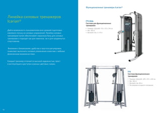 Линейка силовых тренажеров
Icarian®
Дайте возможность пользователям всех уровней подготовки
извлекать пользу из силовых упражнений. Линейка силовых
тренажеров Icarian обеспечивает серьезную базу для силовых
тренировок и подходят как для новичков, так и для продвинутых
спортсменов.
Внимание к биомеханике, удобство и простота регулировки,
позволяют выполнять силовые упражнения клиентам с любыми
физическими возможностями.
Каждый тренажер отличается высокой надежностью, прост
в эксплуатации и доступен в разных цветовых схемах.
Функциональные тренажеры Icarian®
FTS
Система функциональных
тренировок
•	Размеры (ДxШxВ): 249 x 147 x 230 см
•	Вес: 382 кг
• 	Весовой стек: 86 кг
• 	Регулировка исходного положения
FTS Glide
Система для функциональных
тренировок
•	Размеры (ДxШxВ): 135 x 123 x 216 см
•	Вес: 305 кг
• 	Весовой стек: 2 x 91 кг
74
 